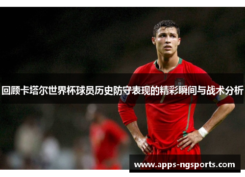 回顾卡塔尔世界杯球员历史防守表现的精彩瞬间与战术分析