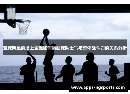 篮球明星的场上表现如何激励球队士气与整体战斗力的关系分析