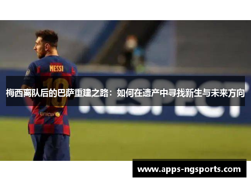 梅西离队后的巴萨重建之路：如何在遗产中寻找新生与未来方向