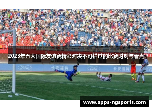 2023年五大国际友谊赛精彩对决不可错过的比赛时刻与看点
