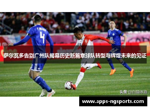 萨尔瓦多告别广州队揭幕历史新篇章球队转型与辉煌未来的见证