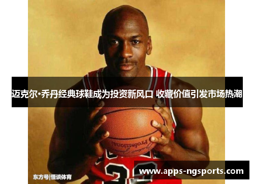 迈克尔·乔丹经典球鞋成为投资新风口 收藏价值引发市场热潮